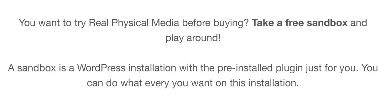 You want to try Real Physical Media before buying? Take a free sandbox and play around! A sandbox is a WordPress installation with the pre-installed plugin just for you. You can do what every you want on this installation.