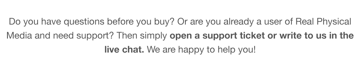Do you have questions before you buy? Or are you already a user of the Real Physical Media and need support? Then simply read our Knowledge Base, open a support ticket or write to us in the live chat. We are happy to help you!