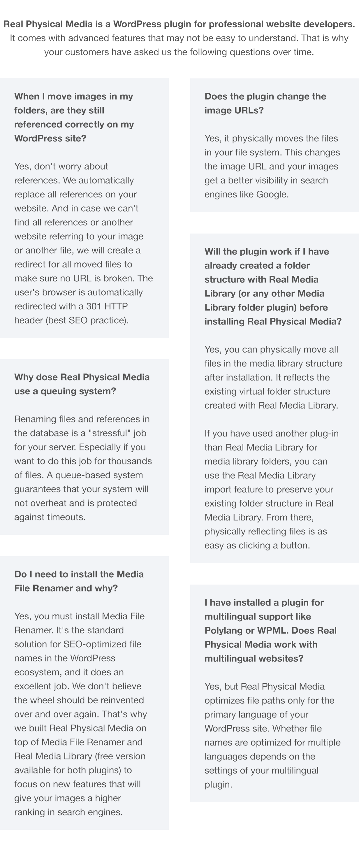 Real Physical Media is a WordPress plugin for professional website developers. It comes with advanced features that may not be easy to understand. That is why your customers have asked us the following questions over time. - Question: When I move images in my folders, are they still referenced correctly on my WordPress site? Answer: Yes, don't worry about references. We automatically replace all references on your website. And in case we can't find all references or another website referring to your image or another file, we will create a redirect for all moved files to make sure no URL is broken. The user's browser is automatically redirected with a 301 HTTP header (best SEO practice). - Question: Does the plugin change the image URLs? Answer: Yes, it physically moves the files in your file system. This changes the image URL and your images get a better visibility in search engines like Google. - Question: Will the plugin work if I have already created a folder structure with Real Media Library (or any other Media Library folder plugin) before installing Real Physical Media? Answer: Yes, you can physically move all files in the media library structure after installation. It reflects the existing virtual folder structure created with Real Media Library. If you have used another plug-in than Real Media Library for media library folders, you can use the Real Media Library import feature to preserve your existing folder structure in Real Media Library. From there, physically reflecting files is as easy as clicking a button. - Question: Why dose Real Physical Media use a queuing system? Answer: Renaming files and references in the database is a stressful job for your server. Especially if you want to do this job for thousands of files. A queue-based system guarantees that your system will not overheat and is protected against timeouts. - Question: Do I need to install the Media File Renamer and why? Answer: Yes, you must install Media File Renamer. It's the standard solution for SEO-optimized file names in the WordPress ecosystem, and it does an excellent job. We don't believe the wheel should be reinvented over and over again. That's why we built Real Physical Media on top of Media File Renamer and Real Media Library (free version available for both plugins) to focus on new features that will give your images a higher ranking in search engines. - Question: I have installed a plugin for multilingual support like Polylang or WPML. Does Real Physical Media work with multilingual websites? Answer: Yes, but Real Physical Media optimizes file paths only for the primary language of your WordPress site. Whether file names are optimized for multiple languages depends on the settings of your multilingual plugin.